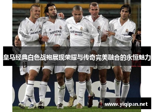 皇马经典白色战袍展现荣耀与传奇完美融合的永恒魅力