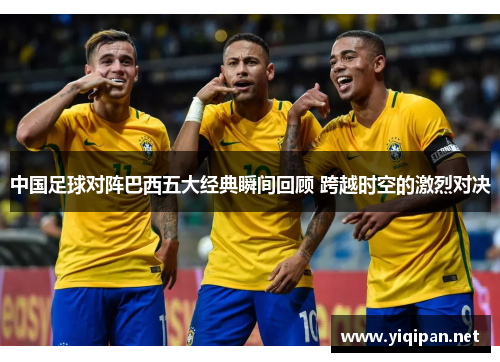 中国足球对阵巴西五大经典瞬间回顾 跨越时空的激烈对决