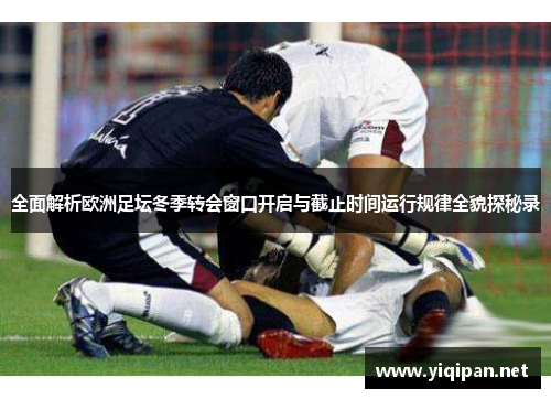 全面解析欧洲足坛冬季转会窗口开启与截止时间运行规律全貌探秘录